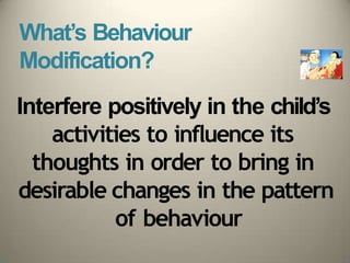 What’s Behaviour
Modification?
Interfere positively in the child’s
activities to influence its
thoughts in order to bring in
desirable changes in the pattern
of behaviour
 