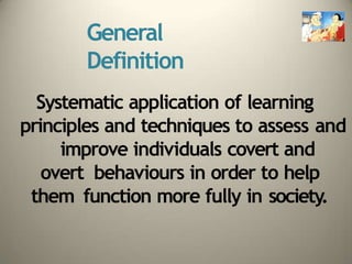 General
Definition
Systematic application of learning
principles and techniques to assess and
improve individuals covert and
overt behaviours in order to help
them function more fully in society.
 