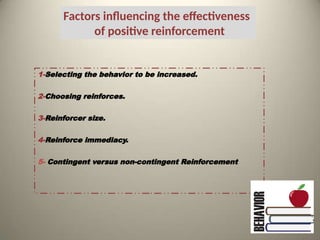 Factors influencing the effectiveness
of positive reinforcement
1-Selecting the behavior to be increased.
2-Choosing reinforces.
3-Reinforcer size.
4-Reinforce immediacy.
5- Contingent versus non-contingent Reinforcement
 