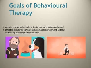 Goals of Behavioural
Therapy
1. Aims to change behavior in order to change emotion and mood.
2. Directed exclusively towards symptomatic improvement, without
addressing psychodynamic causation.
 