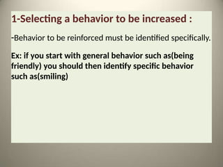 1-Selecting a behavior to be increased :
-Behavior to be reinforced must be identified specifically.
Ex: if you start with general behavior such as(being
friendly) you should then identify specific behavior
such as(smiling)
 