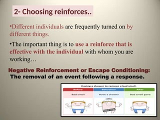 2- Choosing reinforces..
•Different individuals are frequently turned on by
different things.
•The important thing is to use a reinforce that is
effective with the individual with whom you are
working…
Negative Reinforcement or Escape Conditioning:
The removal of an event following a response.
 