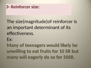 3- Reinforcer size:
The size(magnitude)of reinforcer is
an important determinant of its
effectiveness.
Ex:
Many of teenagers would likely be
unwilling to eat fruits for 10 SR but
many will eagerly do so for 50SR.
 