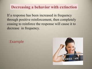 Decreasing a behavior with extinction
If a response has been increased in frequency
through positive reinforcement, then completely
ceasing to reinforce the response will cause it to
decrease in frequency.
Example
:
 
