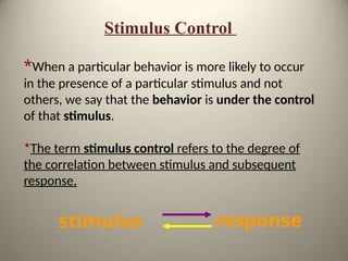 Stimulus Control
*When a particular behavior is more likely to occur
in the presence of a particular stimulus and not
others, we say that the behavior is under the control
of that stimulus.
*The term stimulus control refers to the degree of
the correlation between stimulus and subsequent
response.
stimulus response
 