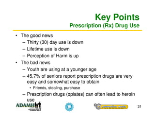 Key Points
                            Prescription (Rx) Drug Use
• The good news
   – Thirty (30) day use is down
   – Lifetime use is down
   – Perception of Harm is up
• The bad news
   – Youth are using at a younger age
   – 45.7% of seniors report prescription drugs are very
     easy and somewhat easy to obtain
      • Friends, stealing, purchase
   – Prescription drugs (opiates) can often lead to heroin
     use
                                                             31
 