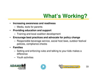 What’s Working?
• Increasing awareness and readiness
   – Media, tools for parents
• Providing education and support
   – Training and local coalition development
• Encourage best practices and advocate for policy change
   – Responsible beverage service, social host laws, outdoor festival
     policies, compliance checks
• Families
   – Setting and enforcing rules and talking to your kids makes a
     difference
   – Youth activities


                                                                    33
 