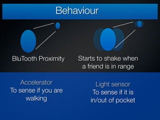 Behaviour



BluTooth Proximity    Starts to shake when
                       a friend is in range

    Accelerator             Light sensor
To sense if you are        To sense if it is
     walking              in/out of pocket
 
