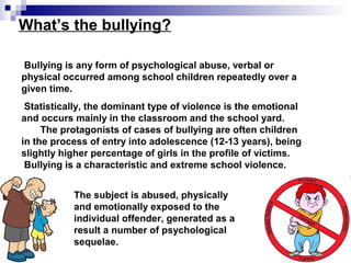 What’s the bullying?
Bullying is any form of psychological abuse, verbal or
physical occurred among school children repeatedly over a
given time.
Statistically, the dominant type of violence is the emotional
and occurs mainly in the classroom and the school yard.
The protagonists of cases of bullying are often children
in the process of entry into adolescence (12-13 years), being
slightly higher percentage of girls in the profile of victims.
Bullying is a characteristic and extreme school violence.
The subject is abused, physically
and emotionally exposed to the
individual offender, generated as a
result a number of psychological
sequelae.
 