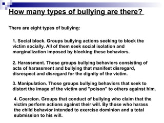 How many types of bullying are there?
There are eight types of bullying:
1. Social block. Groups bullying actions seeking to block the
victim socially. All of them seek social isolation and
marginalization imposed by blocking these behaviors.
2. Harassment. Those groups bullying behaviors consisting of
acts of harassment and bullying that manifest disregard,
disrespect and disregard for the dignity of the victim.
3. Manipulation. Those groups bullying behaviors that seek to
distort the image of the victim and "poison" to others against him.
4. Coercion. Groups that conduct of bullying who claim that the
victim perform actions against their will. By those who harass
the child behavior intended to exercise dominion and a total
submission to his will.
 