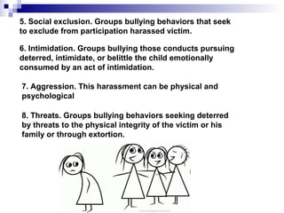 5. Social exclusion. Groups bullying behaviors that seek
to exclude from participation harassed victim.
6. Intimidation. Groups bullying those conducts pursuing
deterred, intimidate, or belittle the child emotionally
consumed by an act of intimidation.
7. Aggression. This harassment can be physical and
psychological
8. Threats. Groups bullying behaviors seeking deterred
by threats to the physical integrity of the victim or his
family or through extortion.
 
