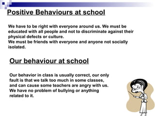 Positive Behaviours at school
We have to be right with everyone around us. We must be
educated with all people and not to discriminate against their
physical defects or culture.
We must be friends with everyone and anyone not socially
isolated.
Our behaviour at school
Our behavior in class is usually correct, our only
fault is that we talk too much in some classes,
and can cause some teachers are angry with us.
We have no problem of bullying or anything
related to it.
 