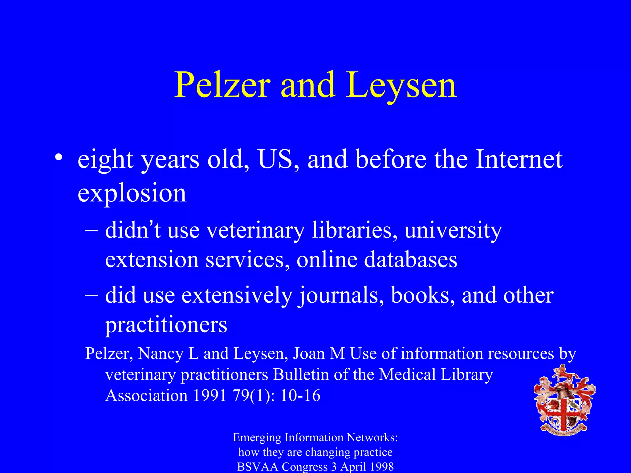 Pelzer and Leysen eight years old, US, and before the Internet explosion didn ’ t use veterinary libraries, university extension services, online databases did use extensively journals, books, and other practitioners Pelzer, Nancy L and Leysen, Joan M Use of information resources by veterinary practitioners Bulletin of the Medical Library Association 1991 79(1): 10-16 Emerging Information Networks: how they are changing practice BSVAA Congress 3 April 1998 