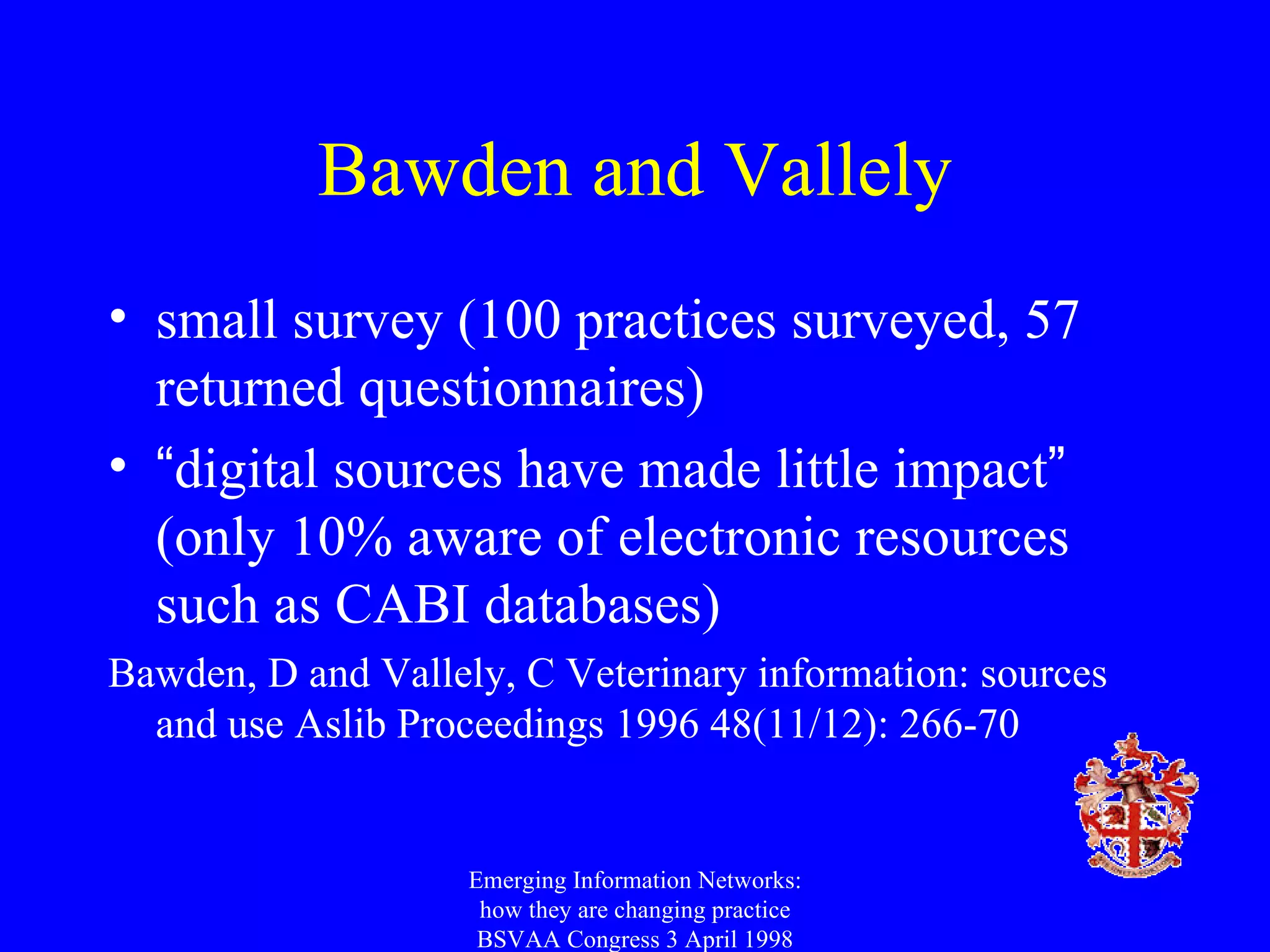 Bawden and Vallely small survey (100 practices surveyed, 57 returned questionnaires) “ digital sources have made little impact ”  (only 10% aware of electronic resources such as CABI databases) Bawden, D and Vallely, C Veterinary information: sources and use Aslib Proceedings 1996 48(11/12): 266-70 Emerging Information Networks: how they are changing practice BSVAA Congress 3 April 1998 