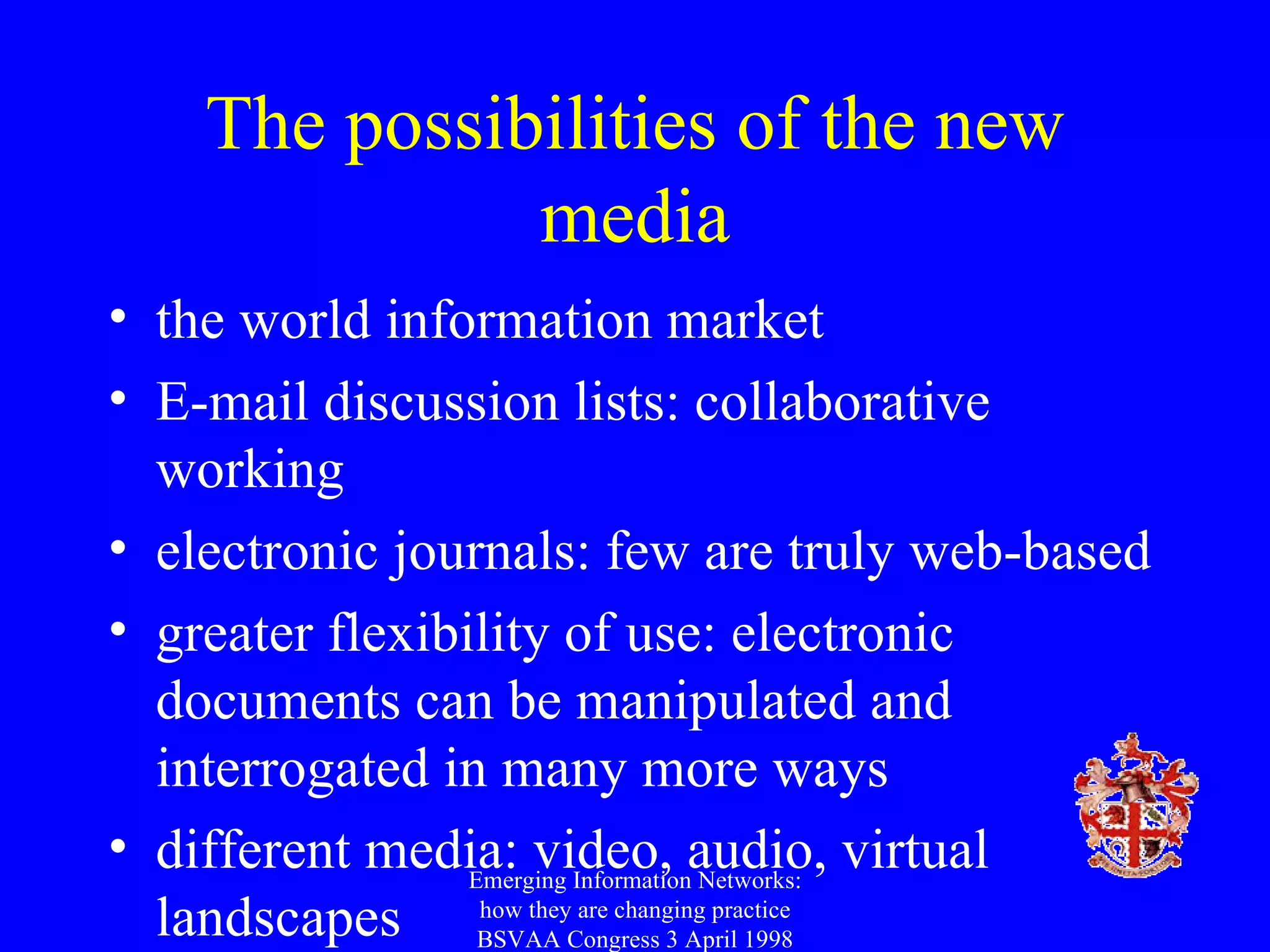 The possibilities of the new media the world information market E-mail discussion lists: collaborative working electronic journals: few are truly web-based greater flexibility of use: electronic documents can be manipulated and interrogated in many more ways different media: video, audio, virtual landscapes Emerging Information Networks: how they are changing practice BSVAA Congress 3 April 1998 