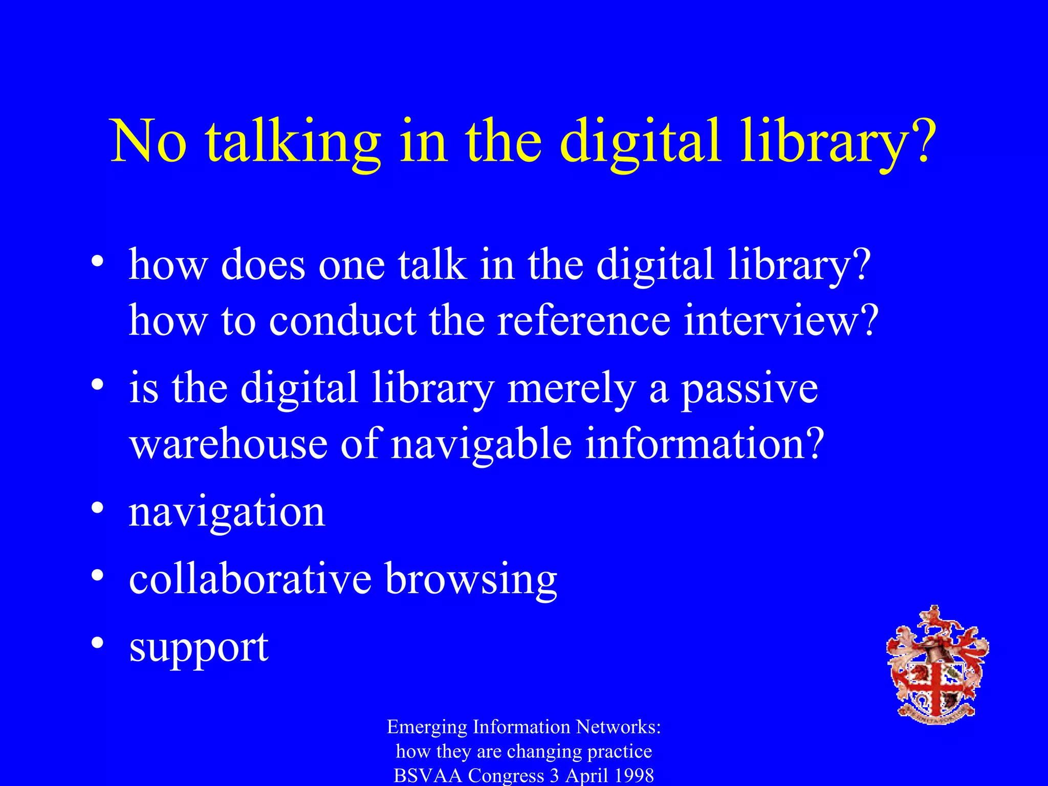 No talking in the digital library? how does one talk in the digital library? how to conduct the reference interview? is the digital library merely a passive warehouse of navigable information? navigation collaborative browsing support Emerging Information Networks: how they are changing practice BSVAA Congress 3 April 1998 
