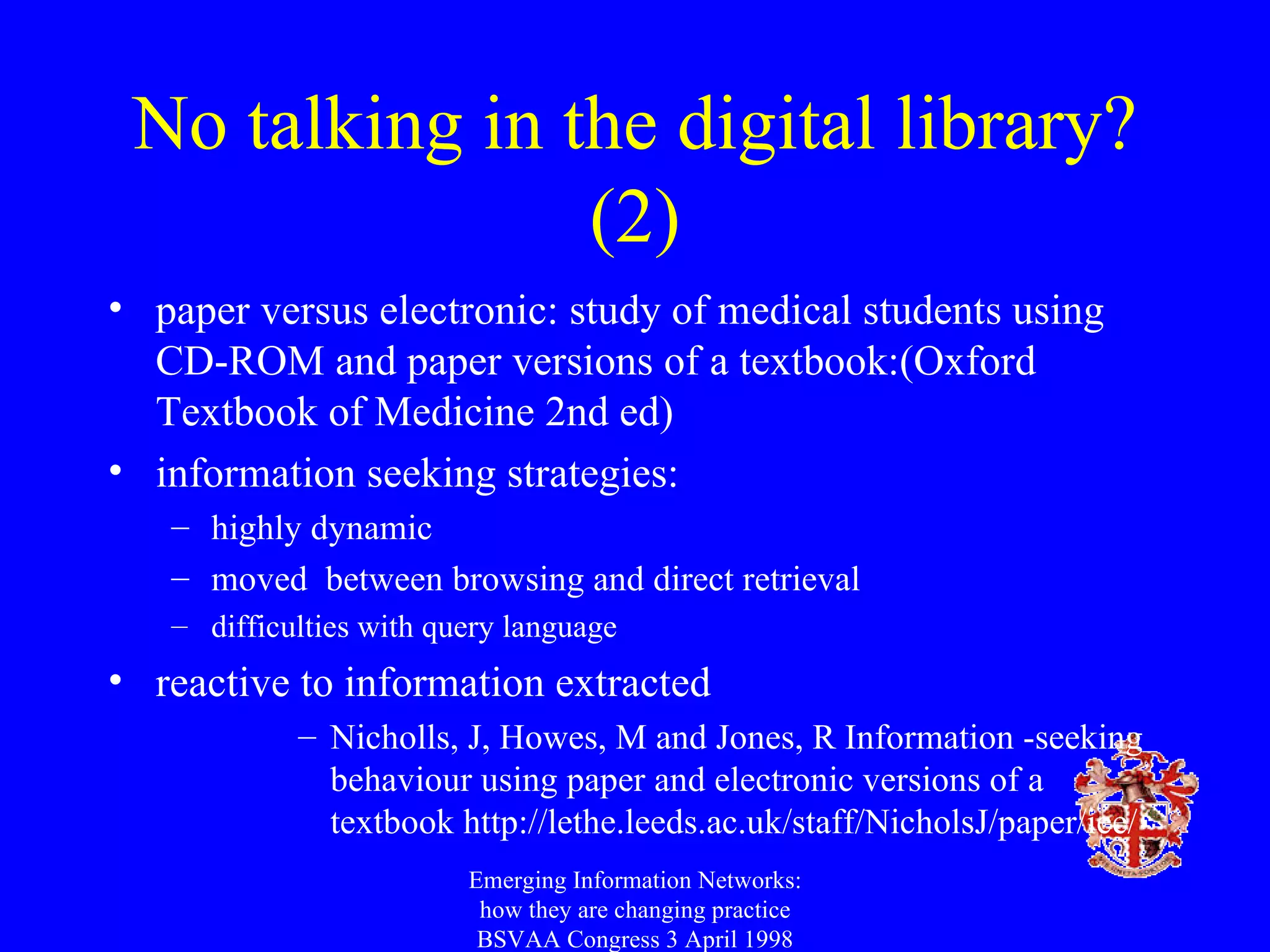 No talking in the digital library? (2) paper versus electronic: study of medical students using CD-ROM and paper versions of a textbook:(Oxford Textbook of Medicine 2nd ed) information seeking strategies: highly dynamic moved  between browsing and direct retrieval difficulties with query language reactive to information extracted Nicholls, J, Howes, M and Jones, R Information -seeking behaviour using paper and electronic versions of a textbook http://lethe.leeds.ac.uk/staff/NicholsJ/paper/iee/ Emerging Information Networks: how they are changing practice BSVAA Congress 3 April 1998 
