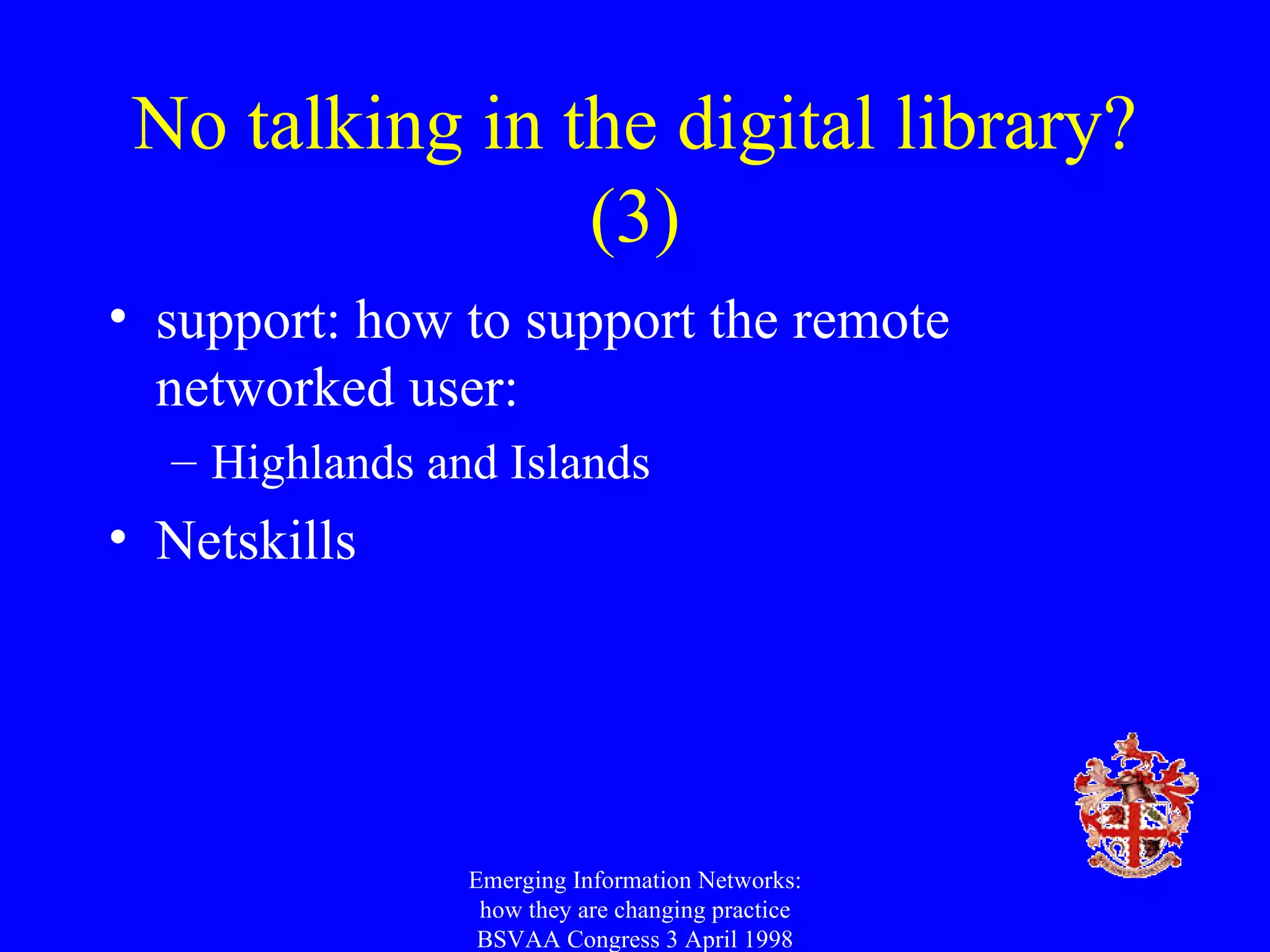 No talking in the digital library? (3) support: how to support the remote networked user: Highlands and Islands Netskills Emerging Information Networks: how they are changing practice BSVAA Congress 3 April 1998 