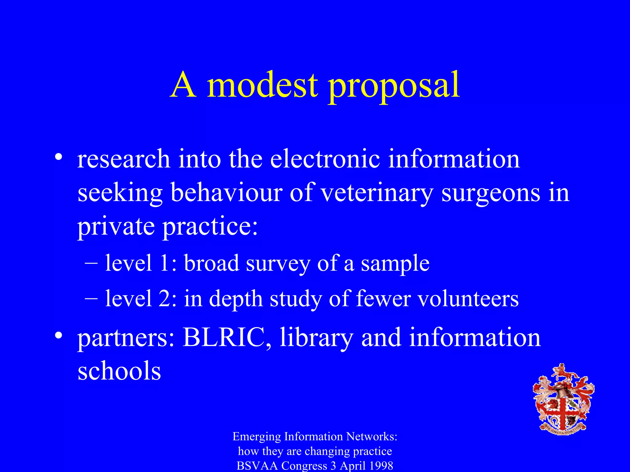 A modest proposal research into the electronic information seeking behaviour of veterinary surgeons in private practice: level 1: broad survey of a sample level 2: in depth study of fewer volunteers partners: BLRIC, library and information schools Emerging Information Networks: how they are changing practice BSVAA Congress 3 April 1998 