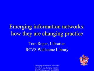 Emerging information networks: how they are changing practice Tom Roper, Librarian RCVS Wellcome Library Emerging Information Networks: how they are changing practice BSVAA Congress 3 April 1998 