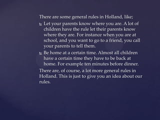 There are some general rules in Holland, like;
 Let your parents know where you are. A lot of
  children have the rule let their parents know
  where they are. For instance when you are at
  school, and you want to go to a friend, you call
  your parents to tell them.
 Be home at a certain time. Almost all children
  have a certain time they have to be back at
  home. For example ten minutes before dinner.
There are, of course, a lot more general rules in
Holland. This is just to give you an idea about our
rules.
 