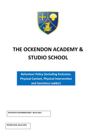 THE OCKENDON ACADEMY &
STUDIO SCHOOL
RATIFIED BY GOVERNING BODY: March 2014
Behaviour Policy (Including Exclusion,
Physical Contact, Physical Intervention
and Sanctions Ladder)
REVIEW DATE: March 2015
 