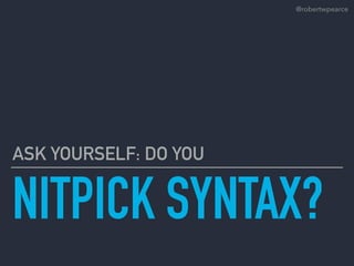 NITPICK SYNTAX?
ASK YOURSELF: DO YOU
@robertwpearce
 
