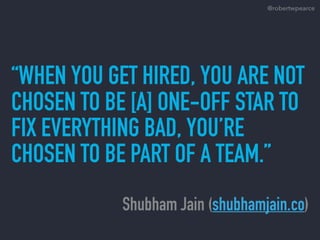“WHEN YOU GET HIRED, YOU ARE NOT
CHOSEN TO BE [A] ONE-OFF STAR TO
FIX EVERYTHING BAD, YOU’RE
CHOSEN TO BE PART OF A TEAM.”
Shubham Jain (shubhamjain.co)
@robertwpearce
 