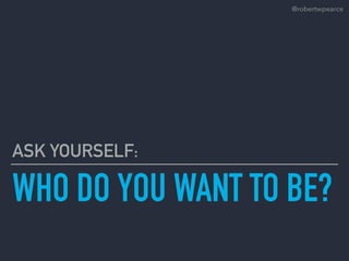WHO DO YOU WANT TO BE?
ASK YOURSELF:
@robertwpearce
 