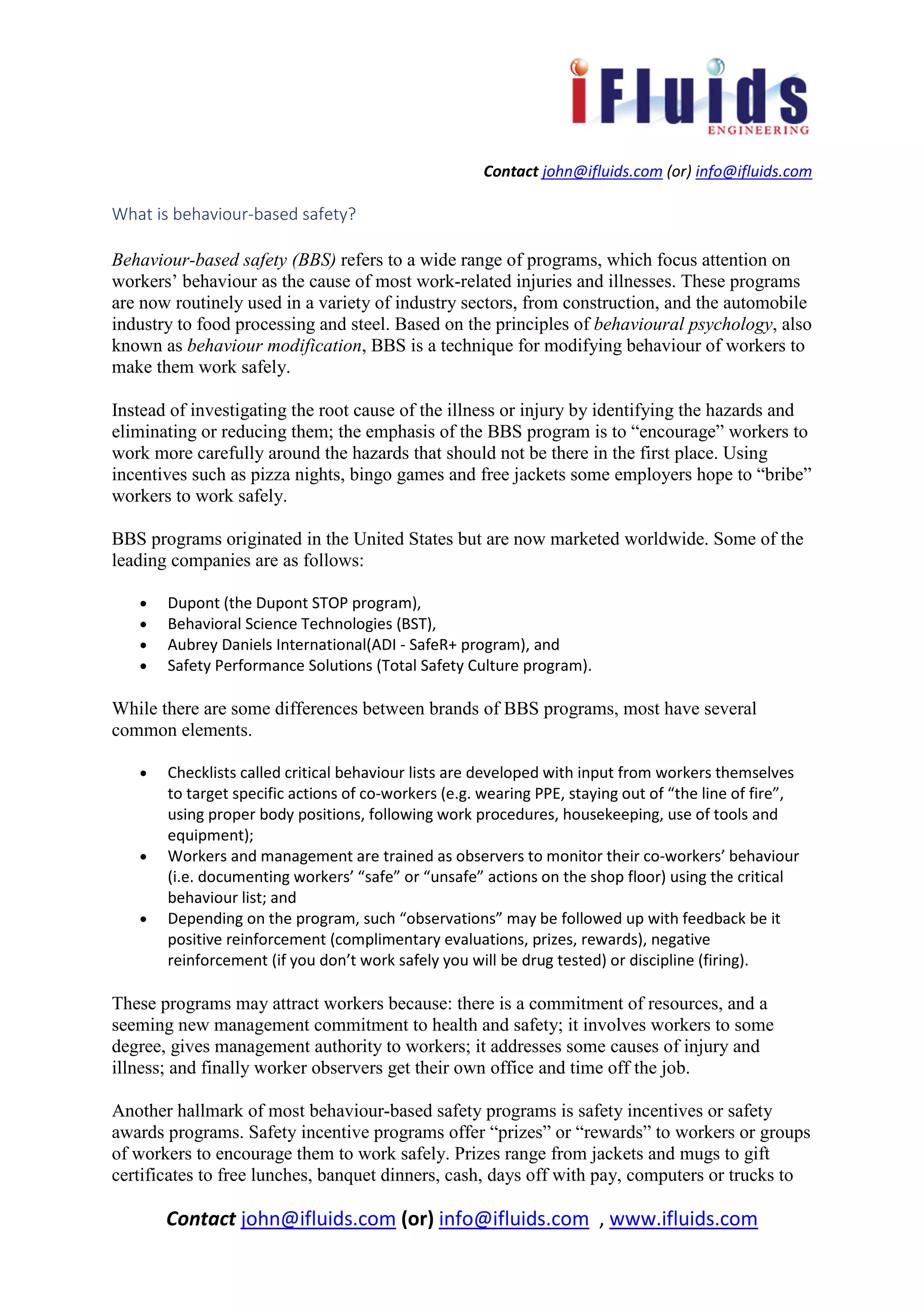 Contact john@ifluids.com (or) info@ifluids.com
Contact john@ifluids.com (or) info@ifluids.com , www.ifluids.com
What is behaviour-based safety?
Behaviour-based safety (BBS) refers to a wide range of programs, which focus attention on
workers’ behaviour as the cause of most work-related injuries and illnesses. These programs
are now routinely used in a variety of industry sectors, from construction, and the automobile
industry to food processing and steel. Based on the principles of behavioural psychology, also
known as behaviour modification, BBS is a technique for modifying behaviour of workers to
make them work safely.
Instead of investigating the root cause of the illness or injury by identifying the hazards and
eliminating or reducing them; the emphasis of the BBS program is to “encourage” workers to
work more carefully around the hazards that should not be there in the first place. Using
incentives such as pizza nights, bingo games and free jackets some employers hope to “bribe”
workers to work safely.
BBS programs originated in the United States but are now marketed worldwide. Some of the
leading companies are as follows:
• Dupont (the Dupont STOP program),
• Behavioral Science Technologies (BST),
• Aubrey Daniels International(ADI - SafeR+ program), and
• Safety Performance Solutions (Total Safety Culture program).
While there are some differences between brands of BBS programs, most have several
common elements.
• Checklists called critical behaviour lists are developed with input from workers themselves
to target specific actions of co-workers (e.g. wearing PPE, staying out of “the line of fire”,
using proper body positions, following work procedures, housekeeping, use of tools and
equipment);
• Workers and management are trained as observers to monitor their co-workers’ behaviour
(i.e. documenting workers’ “safe” or “unsafe” actions on the shop floor) using the critical
behaviour list; and
• Depending on the program, such “observations” may be followed up with feedback be it
positive reinforcement (complimentary evaluations, prizes, rewards), negative
reinforcement (if you don’t work safely you will be drug tested) or discipline (firing).
These programs may attract workers because: there is a commitment of resources, and a
seeming new management commitment to health and safety; it involves workers to some
degree, gives management authority to workers; it addresses some causes of injury and
illness; and finally worker observers get their own office and time off the job.
Another hallmark of most behaviour-based safety programs is safety incentives or safety
awards programs. Safety incentive programs offer “prizes” or “rewards” to workers or groups
of workers to encourage them to work safely. Prizes range from jackets and mugs to gift
certificates to free lunches, banquet dinners, cash, days off with pay, computers or trucks to
 
