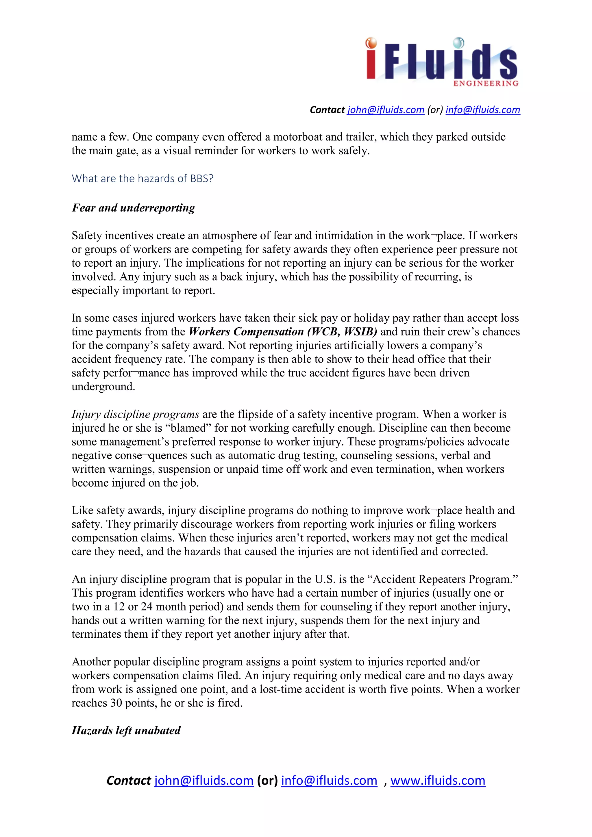 Contact john@ifluids.com (or) info@ifluids.com
Contact john@ifluids.com (or) info@ifluids.com , www.ifluids.com
name a few. One company even offered a motorboat and trailer, which they parked outside
the main gate, as a visual reminder for workers to work safely.
What are the hazards of BBS?
Fear and underreporting
Safety incentives create an atmosphere of fear and intimidation in the work¬place. If workers
or groups of workers are competing for safety awards they often experience peer pressure not
to report an injury. The implications for not reporting an injury can be serious for the worker
involved. Any injury such as a back injury, which has the possibility of recurring, is
especially important to report.
In some cases injured workers have taken their sick pay or holiday pay rather than accept loss
time payments from the Workers Compensation (WCB, WSIB) and ruin their crew’s chances
for the company’s safety award. Not reporting injuries artificially lowers a company’s
accident frequency rate. The company is then able to show to their head office that their
safety perfor¬mance has improved while the true accident figures have been driven
underground.
Injury discipline programs are the flipside of a safety incentive program. When a worker is
injured he or she is “blamed” for not working carefully enough. Discipline can then become
some management’s preferred response to worker injury. These programs/policies advocate
negative conse¬quences such as automatic drug testing, counseling sessions, verbal and
written warnings, suspension or unpaid time off work and even termination, when workers
become injured on the job.
Like safety awards, injury discipline programs do nothing to improve work¬place health and
safety. They primarily discourage workers from reporting work injuries or filing workers
compensation claims. When these injuries aren’t reported, workers may not get the medical
care they need, and the hazards that caused the injuries are not identified and corrected.
An injury discipline program that is popular in the U.S. is the “Accident Repeaters Program.”
This program identifies workers who have had a certain number of injuries (usually one or
two in a 12 or 24 month period) and sends them for counseling if they report another injury,
hands out a written warning for the next injury, suspends them for the next injury and
terminates them if they report yet another injury after that.
Another popular discipline program assigns a point system to injuries reported and/or
workers compensation claims filed. An injury requiring only medical care and no days away
from work is assigned one point, and a lost-time accident is worth five points. When a worker
reaches 30 points, he or she is fired.
Hazards left unabated
 