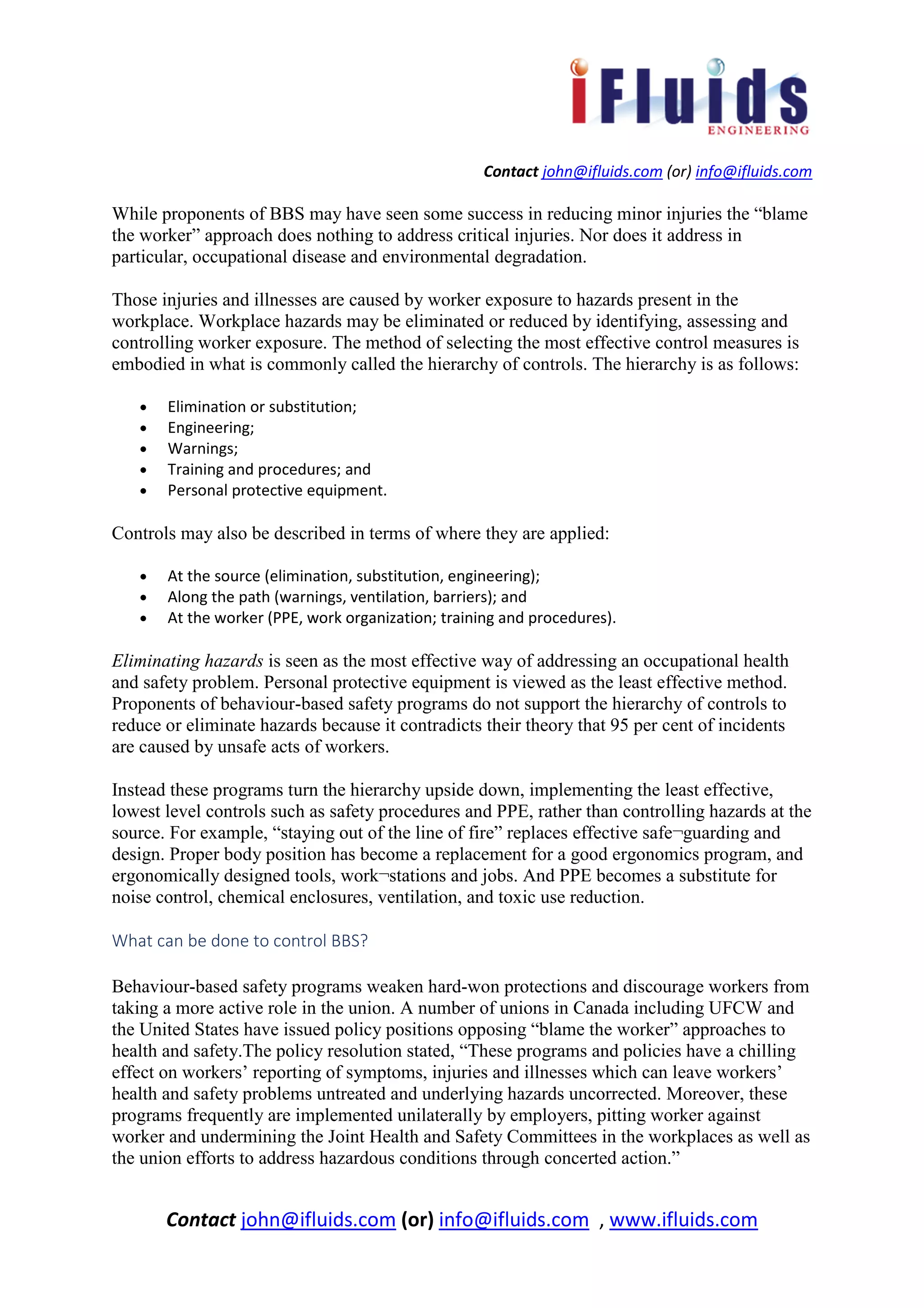 Contact john@ifluids.com (or) info@ifluids.com
Contact john@ifluids.com (or) info@ifluids.com , www.ifluids.com
While proponents of BBS may have seen some success in reducing minor injuries the “blame
the worker” approach does nothing to address critical injuries. Nor does it address in
particular, occupational disease and environmental degradation.
Those injuries and illnesses are caused by worker exposure to hazards present in the
workplace. Workplace hazards may be eliminated or reduced by identifying, assessing and
controlling worker exposure. The method of selecting the most effective control measures is
embodied in what is commonly called the hierarchy of controls. The hierarchy is as follows:
• Elimination or substitution;
• Engineering;
• Warnings;
• Training and procedures; and
• Personal protective equipment.
Controls may also be described in terms of where they are applied:
• At the source (elimination, substitution, engineering);
• Along the path (warnings, ventilation, barriers); and
• At the worker (PPE, work organization; training and procedures).
Eliminating hazards is seen as the most effective way of addressing an occupational health
and safety problem. Personal protective equipment is viewed as the least effective method.
Proponents of behaviour-based safety programs do not support the hierarchy of controls to
reduce or eliminate hazards because it contradicts their theory that 95 per cent of incidents
are caused by unsafe acts of workers.
Instead these programs turn the hierarchy upside down, implementing the least effective,
lowest level controls such as safety procedures and PPE, rather than controlling hazards at the
source. For example, “staying out of the line of fire” replaces effective safe¬guarding and
design. Proper body position has become a replacement for a good ergonomics program, and
ergonomically designed tools, work¬stations and jobs. And PPE becomes a substitute for
noise control, chemical enclosures, ventilation, and toxic use reduction.
What can be done to control BBS?
Behaviour-based safety programs weaken hard-won protections and discourage workers from
taking a more active role in the union. A number of unions in Canada including UFCW and
the United States have issued policy positions opposing “blame the worker” approaches to
health and safety.The policy resolution stated, “These programs and policies have a chilling
effect on workers’ reporting of symptoms, injuries and illnesses which can leave workers’
health and safety problems untreated and underlying hazards uncorrected. Moreover, these
programs frequently are implemented unilaterally by employers, pitting worker against
worker and undermining the Joint Health and Safety Committees in the workplaces as well as
the union efforts to address hazardous conditions through concerted action.”
 