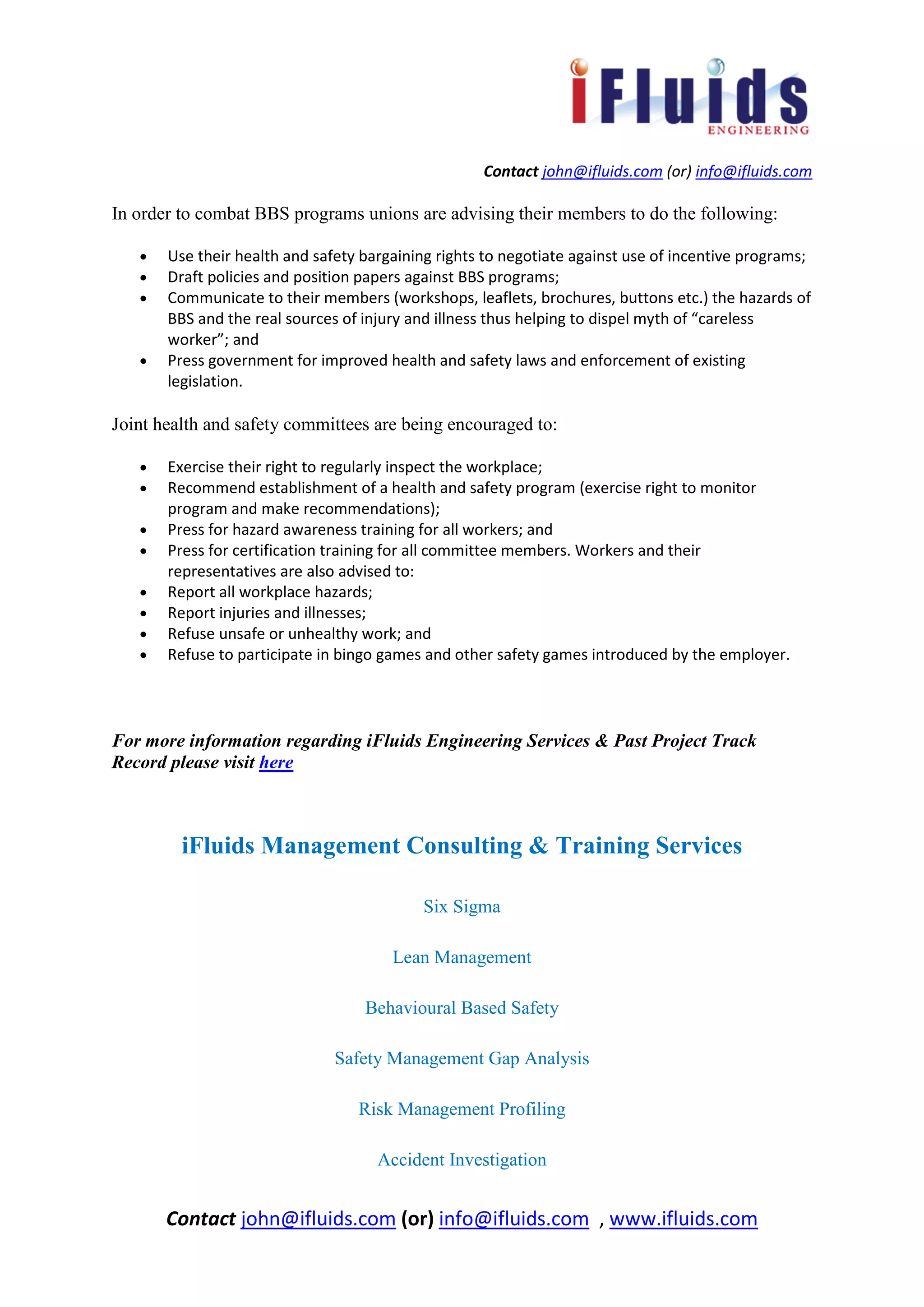 Contact john@ifluids.com (or) info@ifluids.com
Contact john@ifluids.com (or) info@ifluids.com , www.ifluids.com
In order to combat BBS programs unions are advising their members to do the following:
• Use their health and safety bargaining rights to negotiate against use of incentive programs;
• Draft policies and position papers against BBS programs;
• Communicate to their members (workshops, leaflets, brochures, buttons etc.) the hazards of
BBS and the real sources of injury and illness thus helping to dispel myth of “careless
worker”; and
• Press government for improved health and safety laws and enforcement of existing
legislation.
Joint health and safety committees are being encouraged to:
• Exercise their right to regularly inspect the workplace;
• Recommend establishment of a health and safety program (exercise right to monitor
program and make recommendations);
• Press for hazard awareness training for all workers; and
• Press for certification training for all committee members. Workers and their
representatives are also advised to:
• Report all workplace hazards;
• Report injuries and illnesses;
• Refuse unsafe or unhealthy work; and
• Refuse to participate in bingo games and other safety games introduced by the employer.
For more information regarding iFluids Engineering Services & Past Project Track
Record please visit here
iFluids Management Consulting & Training Services
Six Sigma
Lean Management
Behavioural Based Safety
Safety Management Gap Analysis
Risk Management Profiling
Accident Investigation
 