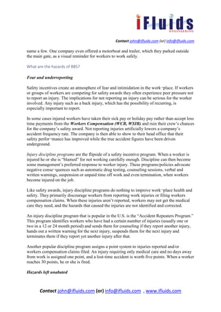 Contact john@ifluids.com (or) info@ifluids.com
Contact john@ifluids.com (or) info@ifluids.com , www.ifluids.com
name a few. One company even offered a motorboat and trailer, which they parked outside
the main gate, as a visual reminder for workers to work safely.
What are the hazards of BBS?
Fear and underreporting
Safety incentives create an atmosphere of fear and intimidation in the work¬place. If workers
or groups of workers are competing for safety awards they often experience peer pressure not
to report an injury. The implications for not reporting an injury can be serious for the worker
involved. Any injury such as a back injury, which has the possibility of recurring, is
especially important to report.
In some cases injured workers have taken their sick pay or holiday pay rather than accept loss
time payments from the Workers Compensation (WCB, WSIB) and ruin their crew’s chances
for the company’s safety award. Not reporting injuries artificially lowers a company’s
accident frequency rate. The company is then able to show to their head office that their
safety perfor¬mance has improved while the true accident figures have been driven
underground.
Injury discipline programs are the flipside of a safety incentive program. When a worker is
injured he or she is “blamed” for not working carefully enough. Discipline can then become
some management’s preferred response to worker injury. These programs/policies advocate
negative conse¬quences such as automatic drug testing, counseling sessions, verbal and
written warnings, suspension or unpaid time off work and even termination, when workers
become injured on the job.
Like safety awards, injury discipline programs do nothing to improve work¬place health and
safety. They primarily discourage workers from reporting work injuries or filing workers
compensation claims. When these injuries aren’t reported, workers may not get the medical
care they need, and the hazards that caused the injuries are not identified and corrected.
An injury discipline program that is popular in the U.S. is the “Accident Repeaters Program.”
This program identifies workers who have had a certain number of injuries (usually one or
two in a 12 or 24 month period) and sends them for counseling if they report another injury,
hands out a written warning for the next injury, suspends them for the next injury and
terminates them if they report yet another injury after that.
Another popular discipline program assigns a point system to injuries reported and/or
workers compensation claims filed. An injury requiring only medical care and no days away
from work is assigned one point, and a lost-time accident is worth five points. When a worker
reaches 30 points, he or she is fired.
Hazards left unabated
 
