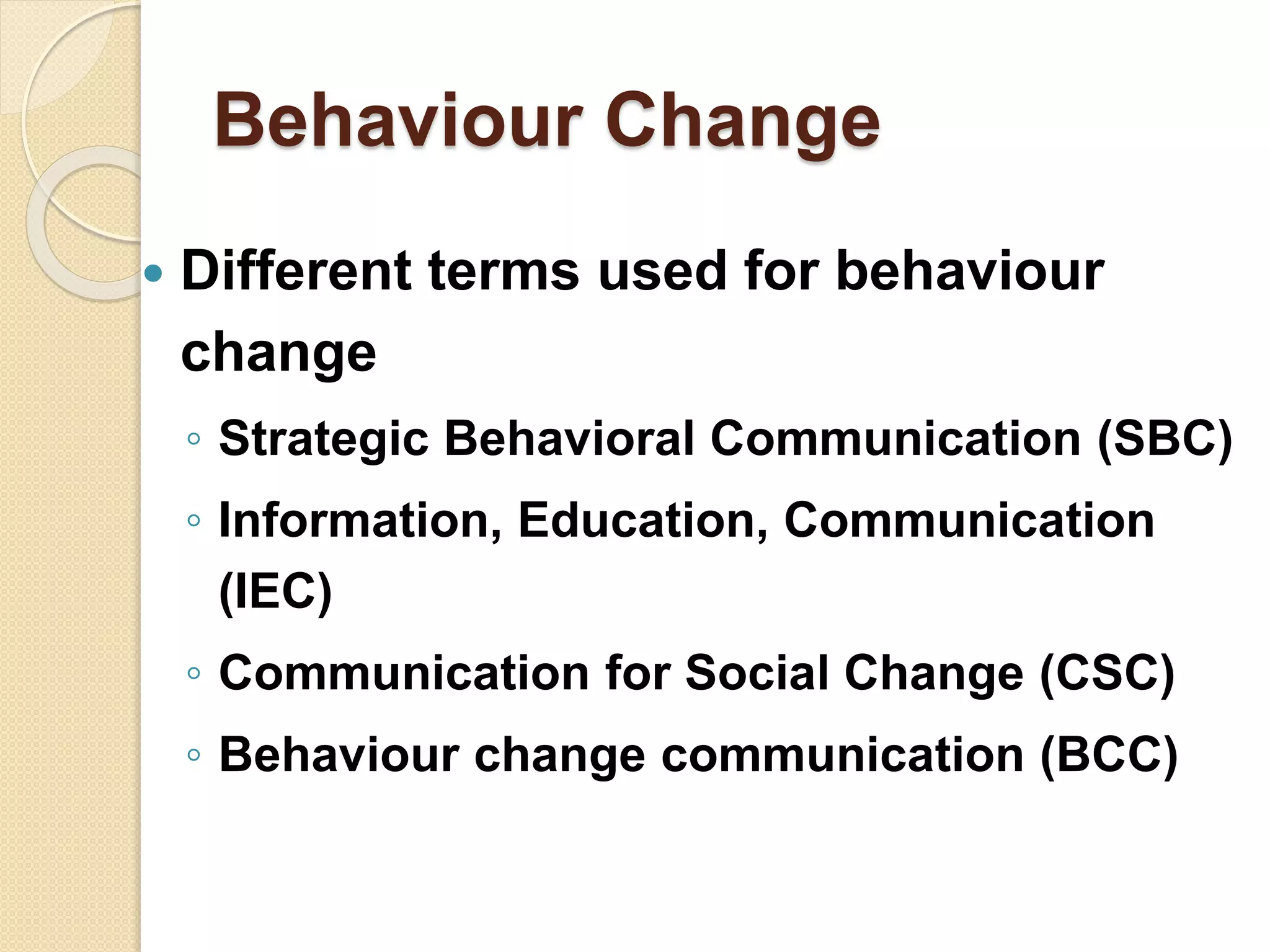 Behaviour Change
 Different terms used for behaviour
change
◦ Strategic Behavioral Communication (SBC)
◦ Information, Education, Communication
(IEC)
◦ Communication for Social Change (CSC)
◦ Behaviour change communication (BCC)
 