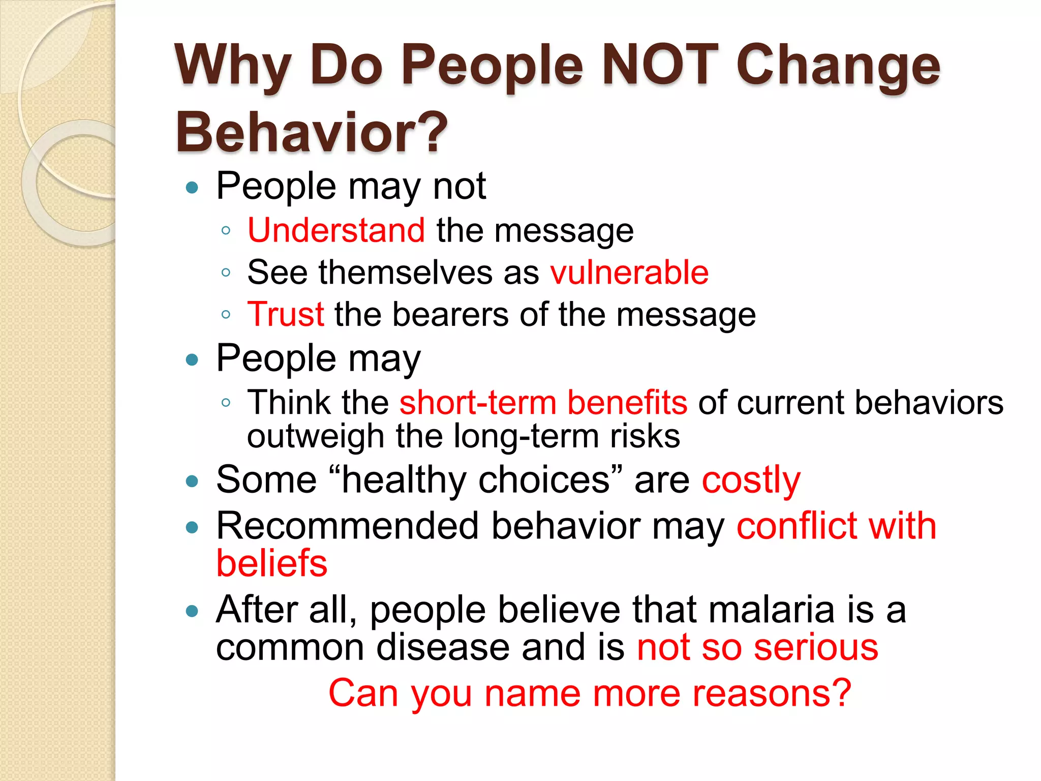 Why Do People NOT Change
Behavior?
 People may not
◦ Understand the message
◦ See themselves as vulnerable
◦ Trust the bearers of the message
 People may
◦ Think the short-term benefits of current behaviors
outweigh the long-term risks
 Some “healthy choices” are costly
 Recommended behavior may conflict with
beliefs
 After all, people believe that malaria is a
common disease and is not so serious
Can you name more reasons?
 