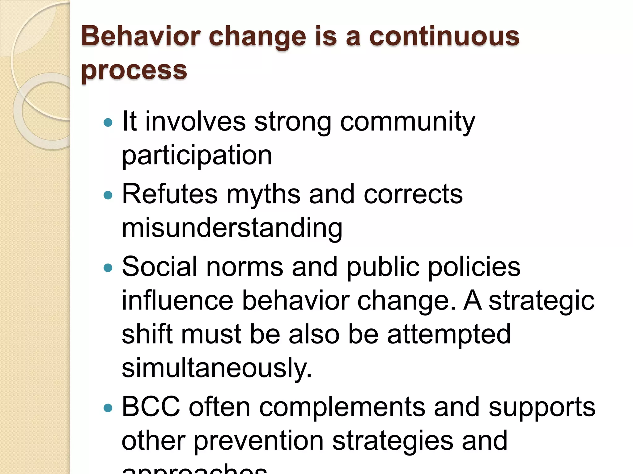 Behavior change is a continuous
process
 It involves strong community
participation
 Refutes myths and corrects
misunderstanding
 Social norms and public policies
influence behavior change. A strategic
shift must be also be attempted
simultaneously.
 BCC often complements and supports
other prevention strategies and
 