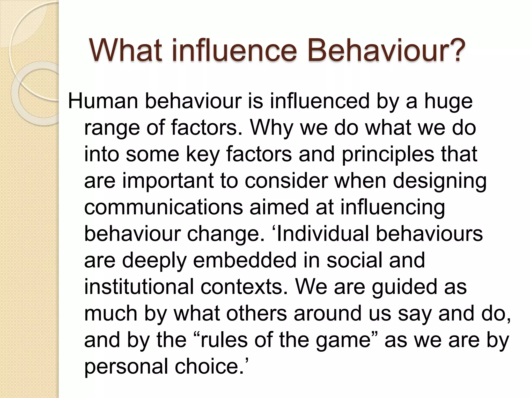 What influence Behaviour?
Human behaviour is influenced by a huge
range of factors. Why we do what we do
into some key factors and principles that
are important to consider when designing
communications aimed at influencing
behaviour change. ‘Individual behaviours
are deeply embedded in social and
institutional contexts. We are guided as
much by what others around us say and do,
and by the “rules of the game” as we are by
personal choice.’
 