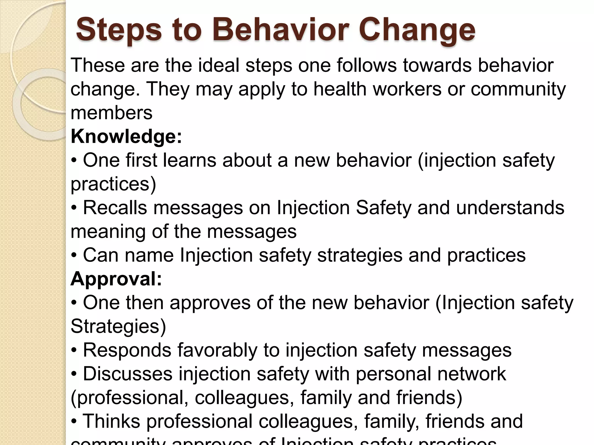 Steps to Behavior Change
These are the ideal steps one follows towards behavior
change. They may apply to health workers or community
members
Knowledge:
• One first learns about a new behavior (injection safety
practices)
• Recalls messages on Injection Safety and understands
meaning of the messages
• Can name Injection safety strategies and practices
Approval:
• One then approves of the new behavior (Injection safety
Strategies)
• Responds favorably to injection safety messages
• Discusses injection safety with personal network
(professional, colleagues, family and friends)
• Thinks professional colleagues, family, friends and
 