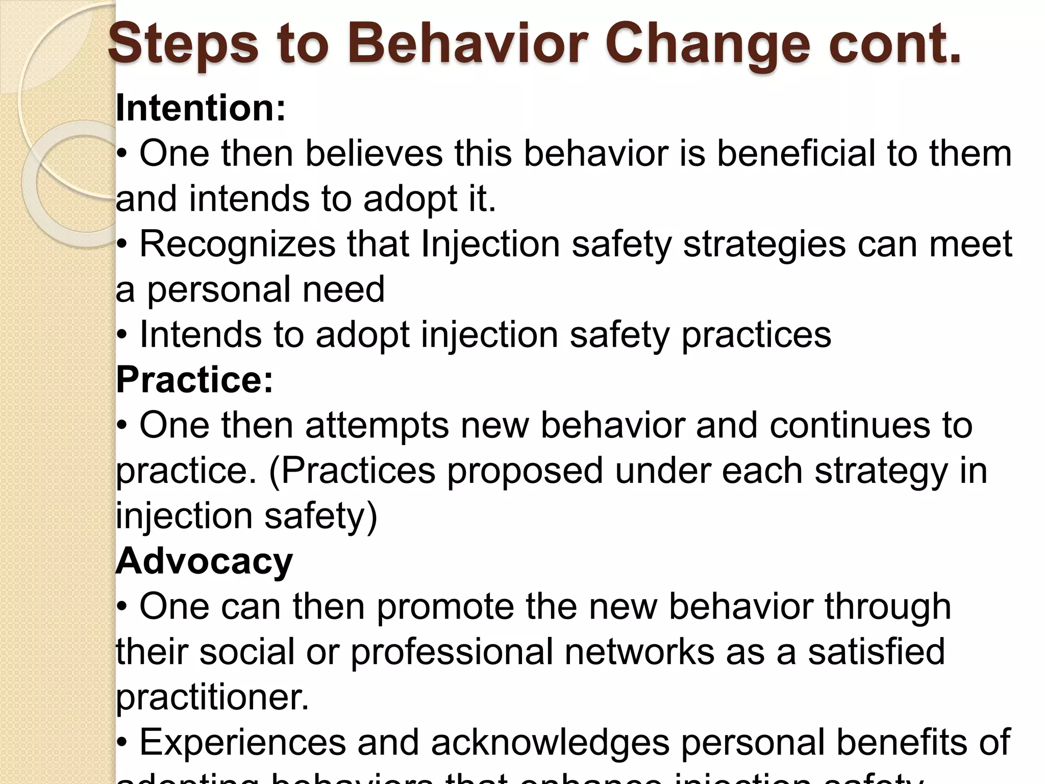 Steps to Behavior Change cont.
Intention:
• One then believes this behavior is beneficial to them
and intends to adopt it.
• Recognizes that Injection safety strategies can meet
a personal need
• Intends to adopt injection safety practices
Practice:
• One then attempts new behavior and continues to
practice. (Practices proposed under each strategy in
injection safety)
Advocacy
• One can then promote the new behavior through
their social or professional networks as a satisfied
practitioner.
• Experiences and acknowledges personal benefits of
 