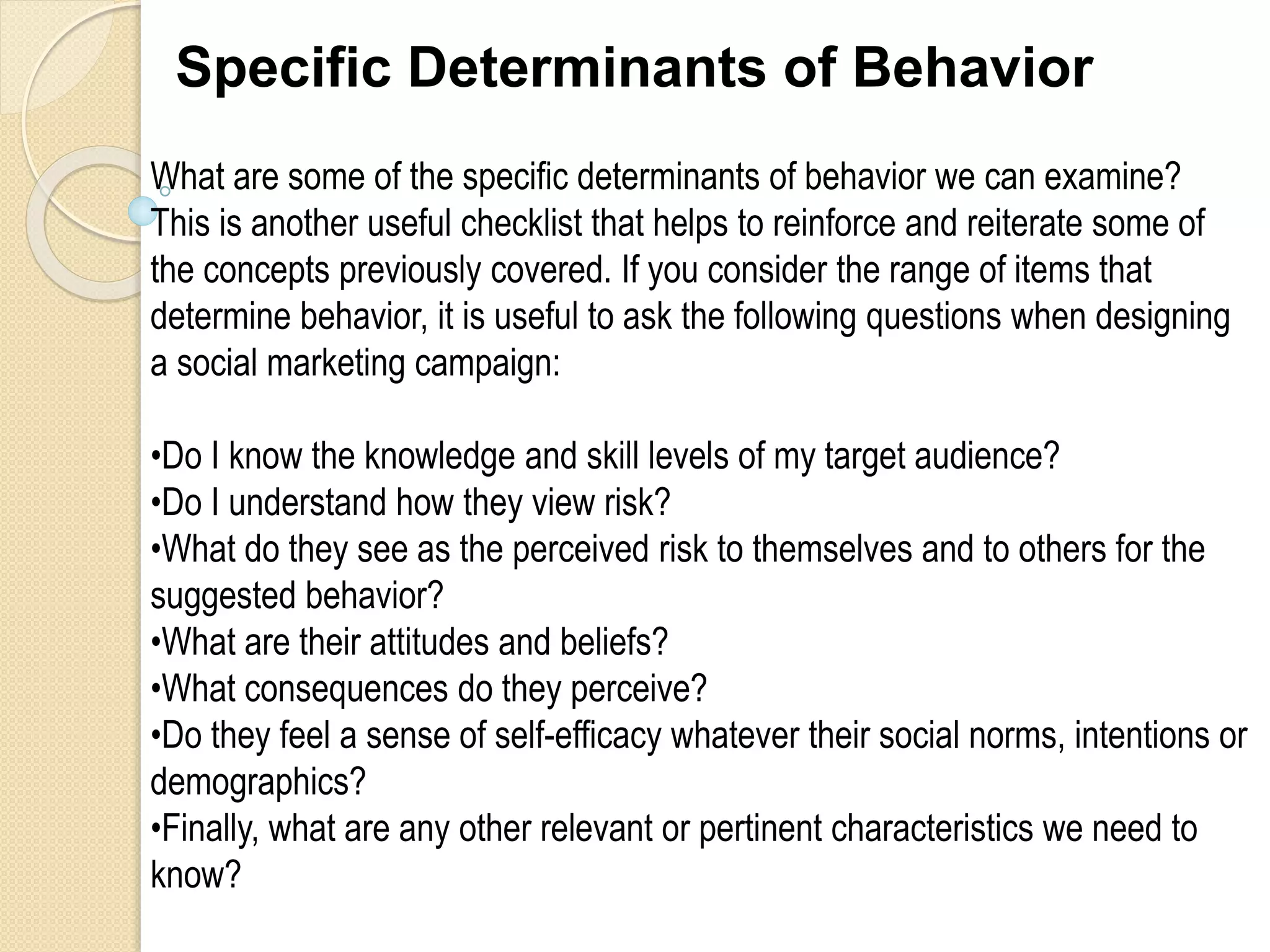 Specific Determinants of Behavior
What are some of the specific determinants of behavior we can examine?
This is another useful checklist that helps to reinforce and reiterate some of
the concepts previously covered. If you consider the range of items that
determine behavior, it is useful to ask the following questions when designing
a social marketing campaign:
•Do I know the knowledge and skill levels of my target audience?
•Do I understand how they view risk?
•What do they see as the perceived risk to themselves and to others for the
suggested behavior?
•What are their attitudes and beliefs?
•What consequences do they perceive?
•Do they feel a sense of self-efficacy whatever their social norms, intentions or
demographics?
•Finally, what are any other relevant or pertinent characteristics we need to
know?
 