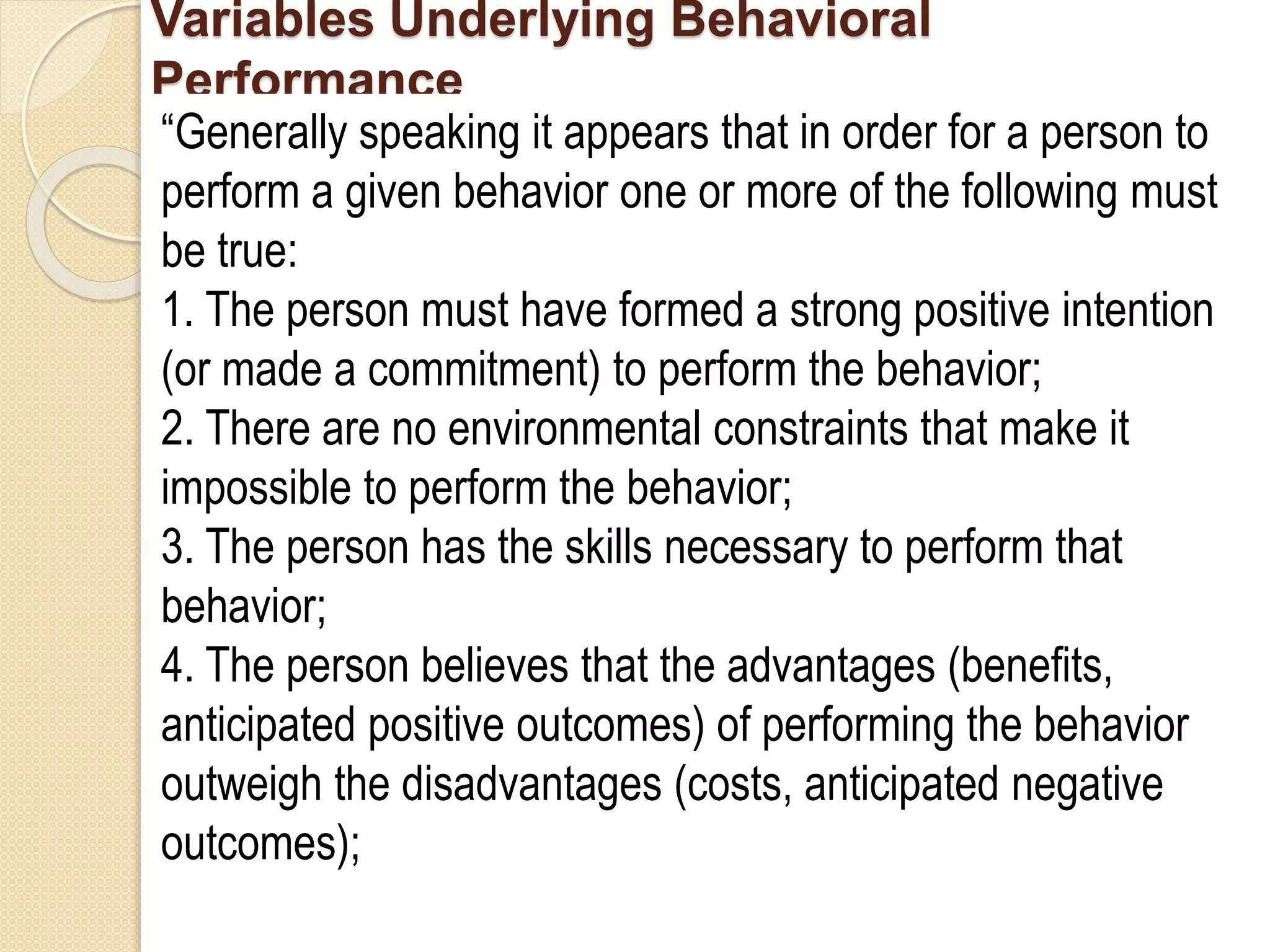 Variables Underlying Behavioral
Performance
“Generally speaking it appears that in order for a person to
perform a given behavior one or more of the following must
be true:
1. The person must have formed a strong positive intention
(or made a commitment) to perform the behavior;
2. There are no environmental constraints that make it
impossible to perform the behavior;
3. The person has the skills necessary to perform that
behavior;
4. The person believes that the advantages (benefits,
anticipated positive outcomes) of performing the behavior
outweigh the disadvantages (costs, anticipated negative
outcomes);
 