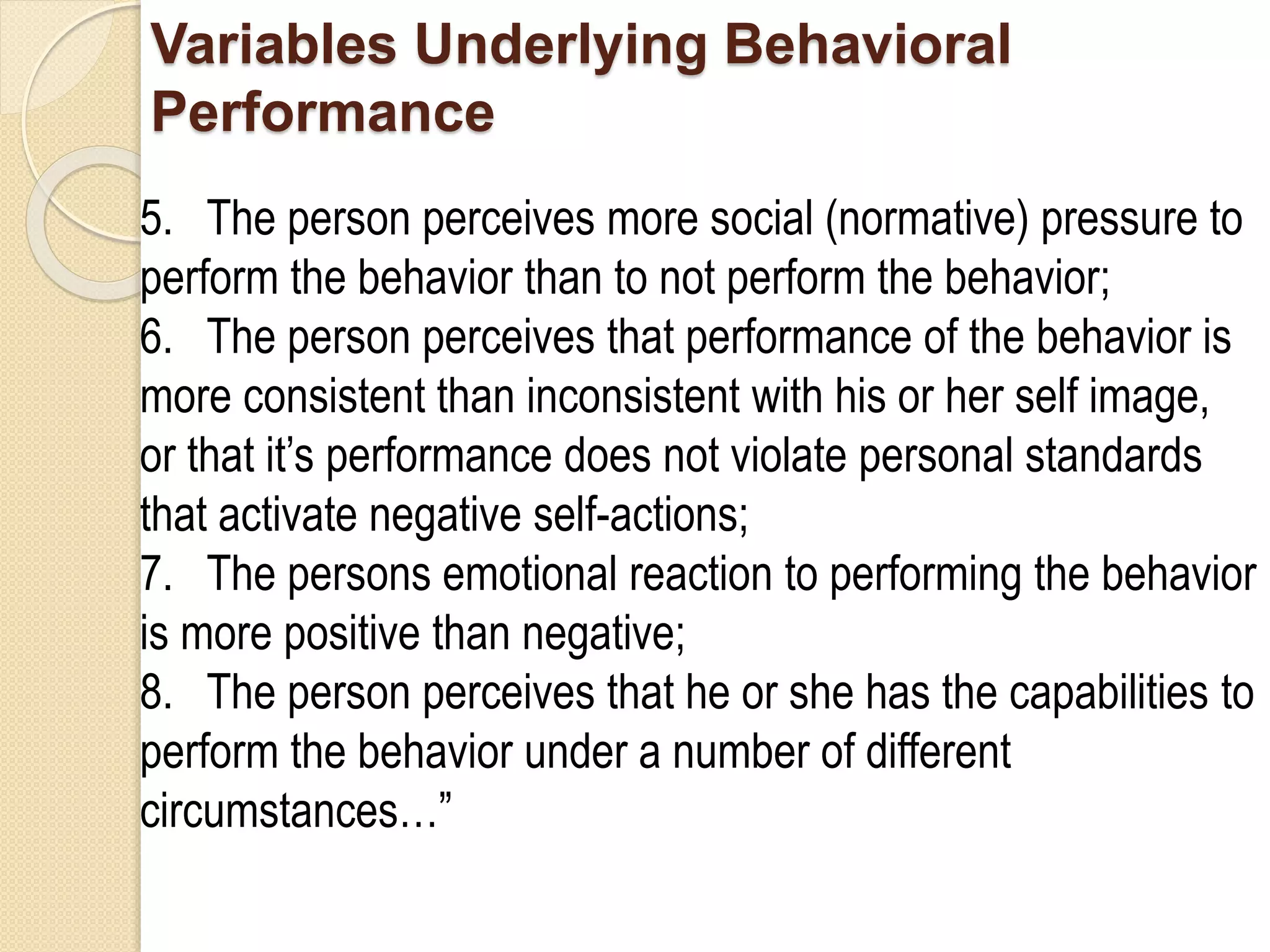 Variables Underlying Behavioral
Performance
5. The person perceives more social (normative) pressure to
perform the behavior than to not perform the behavior;
6. The person perceives that performance of the behavior is
more consistent than inconsistent with his or her self image,
or that it’s performance does not violate personal standards
that activate negative self-actions;
7. The persons emotional reaction to performing the behavior
is more positive than negative;
8. The person perceives that he or she has the capabilities to
perform the behavior under a number of different
circumstances…”
 