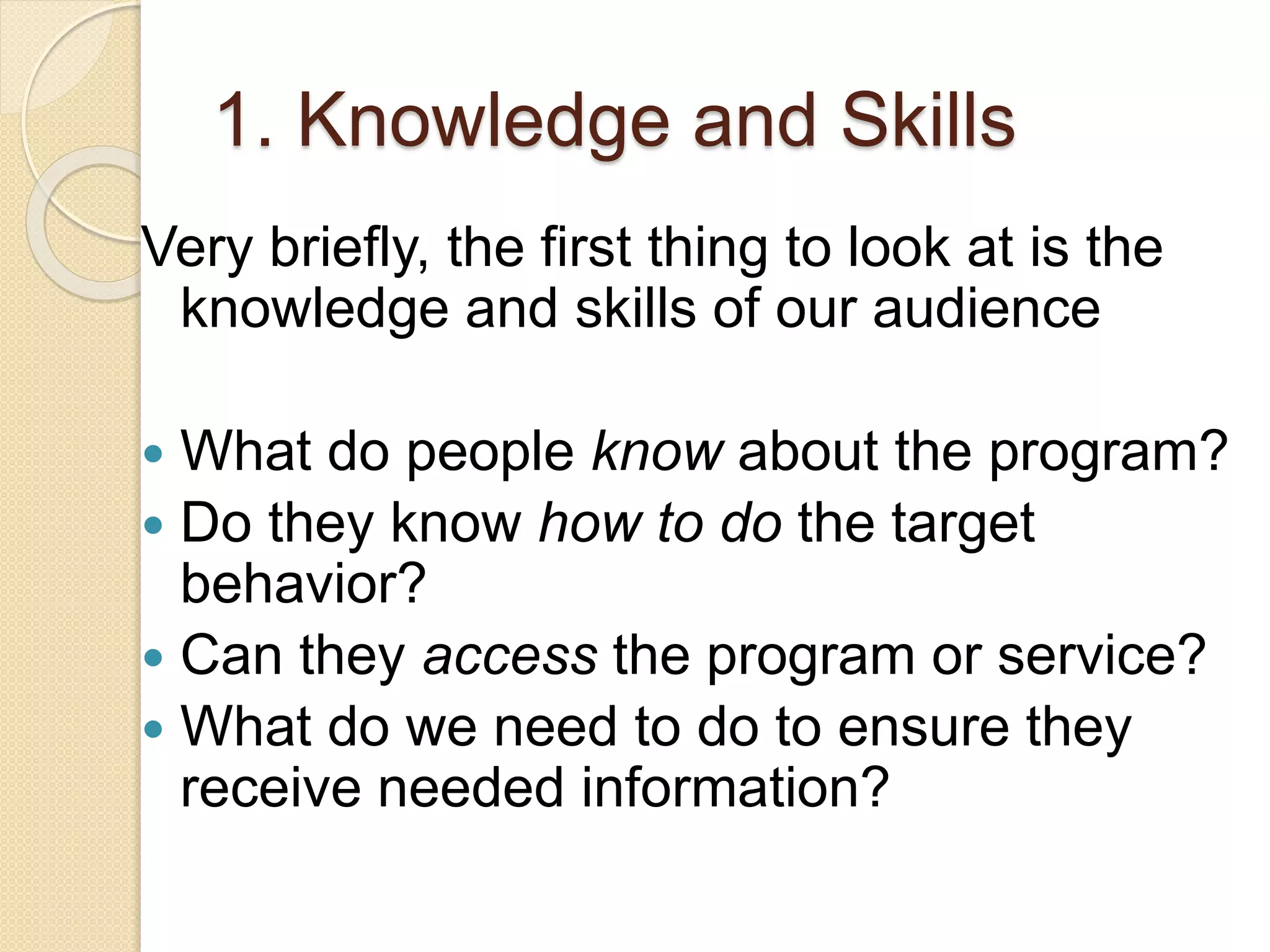 1. Knowledge and Skills
Very briefly, the first thing to look at is the
knowledge and skills of our audience
 What do people know about the program?
 Do they know how to do the target
behavior?
 Can they access the program or service?
 What do we need to do to ensure they
receive needed information?
 