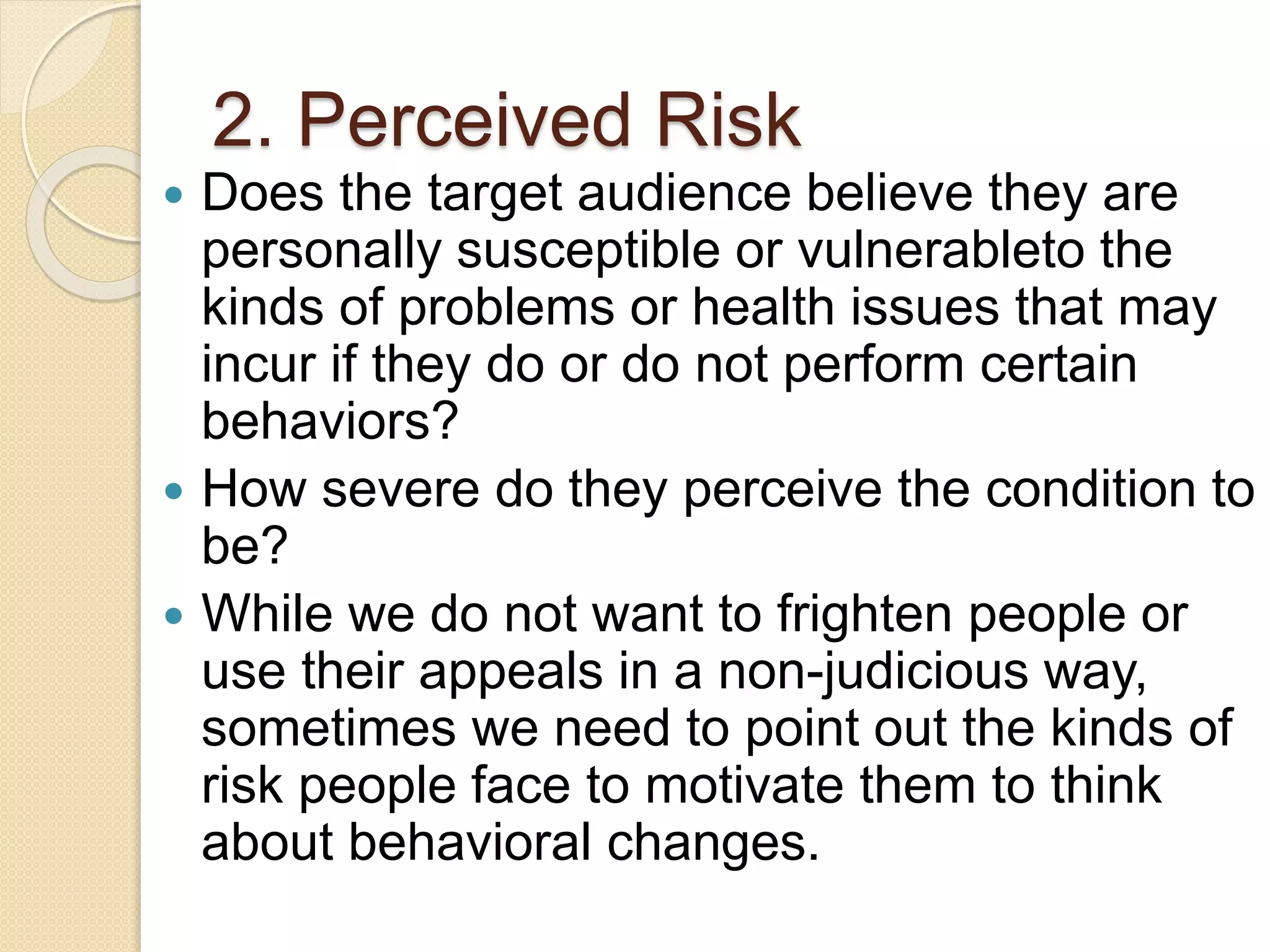 2. Perceived Risk
 Does the target audience believe they are
personally susceptible or vulnerableto the
kinds of problems or health issues that may
incur if they do or do not perform certain
behaviors?
 How severe do they perceive the condition to
be?
 While we do not want to frighten people or
use their appeals in a non-judicious way,
sometimes we need to point out the kinds of
risk people face to motivate them to think
about behavioral changes.
 