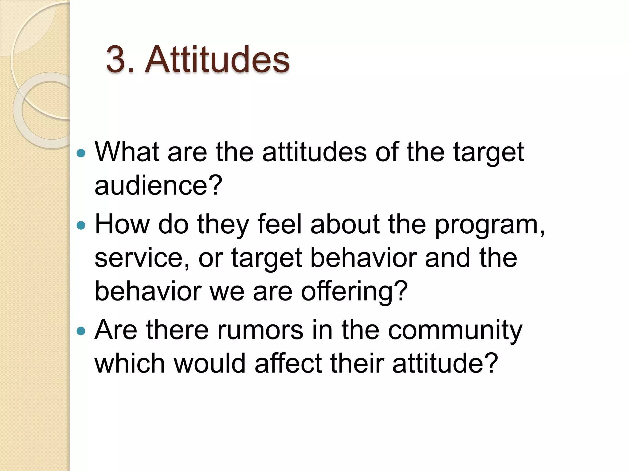 3. Attitudes
 What are the attitudes of the target
audience?
 How do they feel about the program,
service, or target behavior and the
behavior we are offering?
 Are there rumors in the community
which would affect their attitude?
 