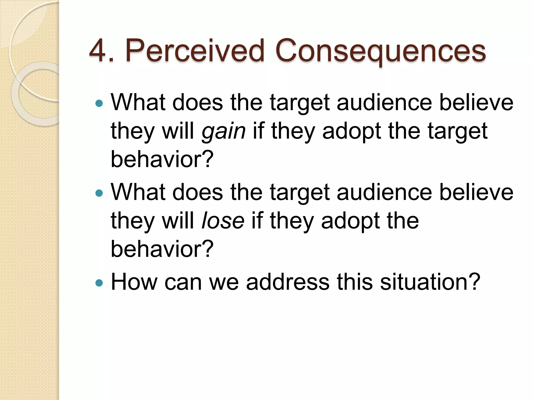 4. Perceived Consequences
 What does the target audience believe
they will gain if they adopt the target
behavior?
 What does the target audience believe
they will lose if they adopt the
behavior?
 How can we address this situation?
 