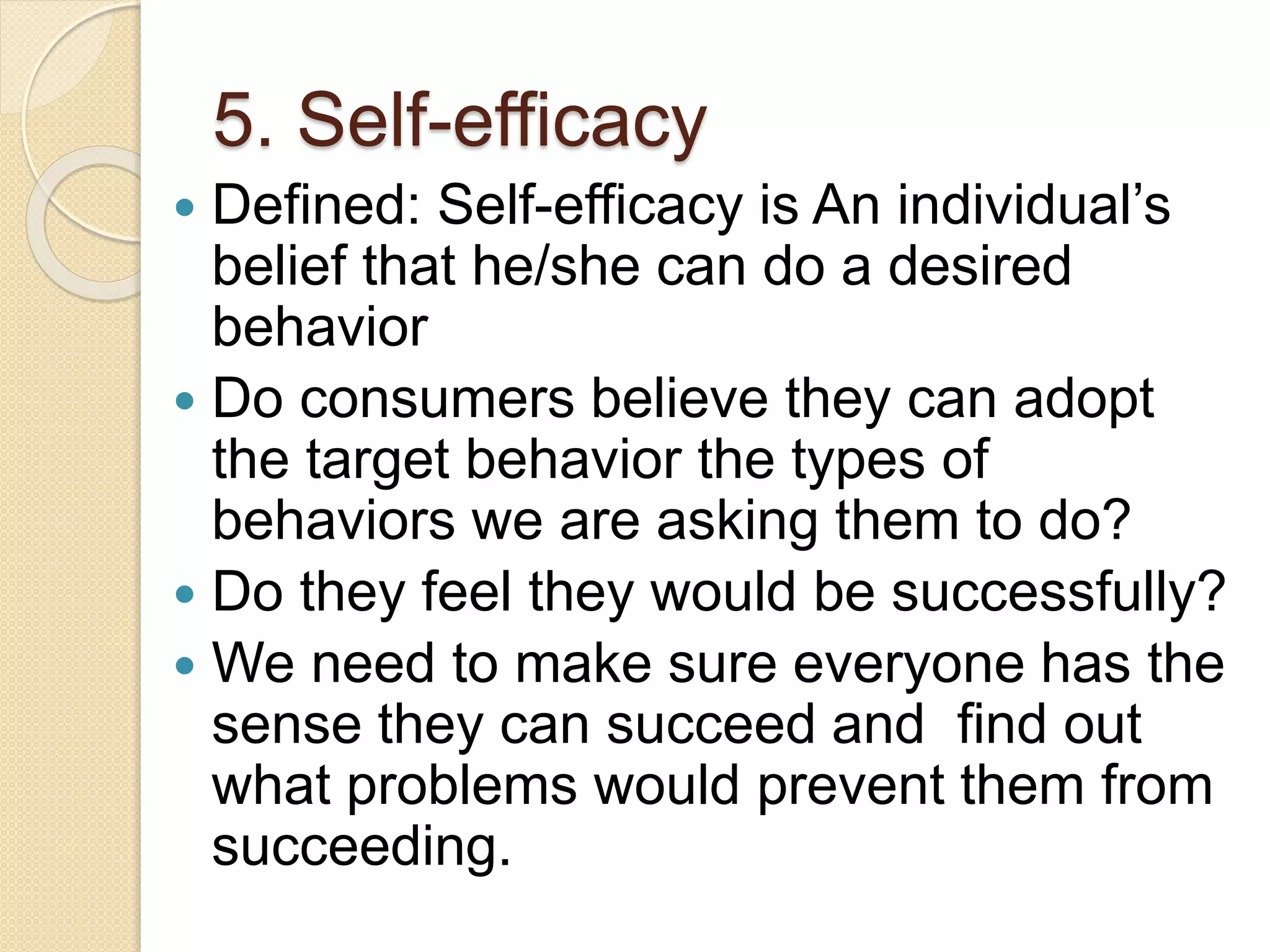 5. Self-efficacy
 Defined: Self-efficacy is An individual’s
belief that he/she can do a desired
behavior
 Do consumers believe they can adopt
the target behavior the types of
behaviors we are asking them to do?
 Do they feel they would be successfully?
 We need to make sure everyone has the
sense they can succeed and find out
what problems would prevent them from
succeeding.
 