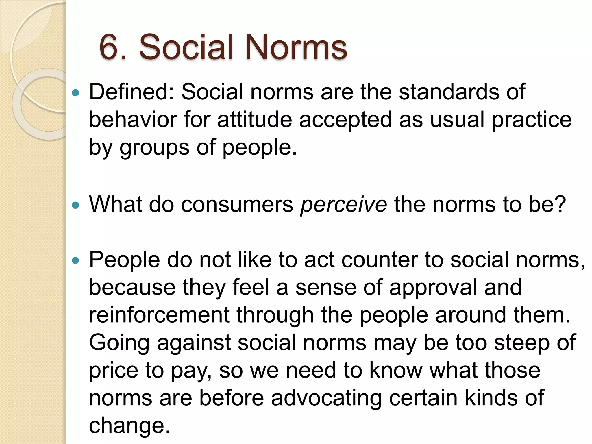 6. Social Norms
 Defined: Social norms are the standards of
behavior for attitude accepted as usual practice
by groups of people.
 What do consumers perceive the norms to be?
 People do not like to act counter to social norms,
because they feel a sense of approval and
reinforcement through the people around them.
Going against social norms may be too steep of
price to pay, so we need to know what those
norms are before advocating certain kinds of
change.
 