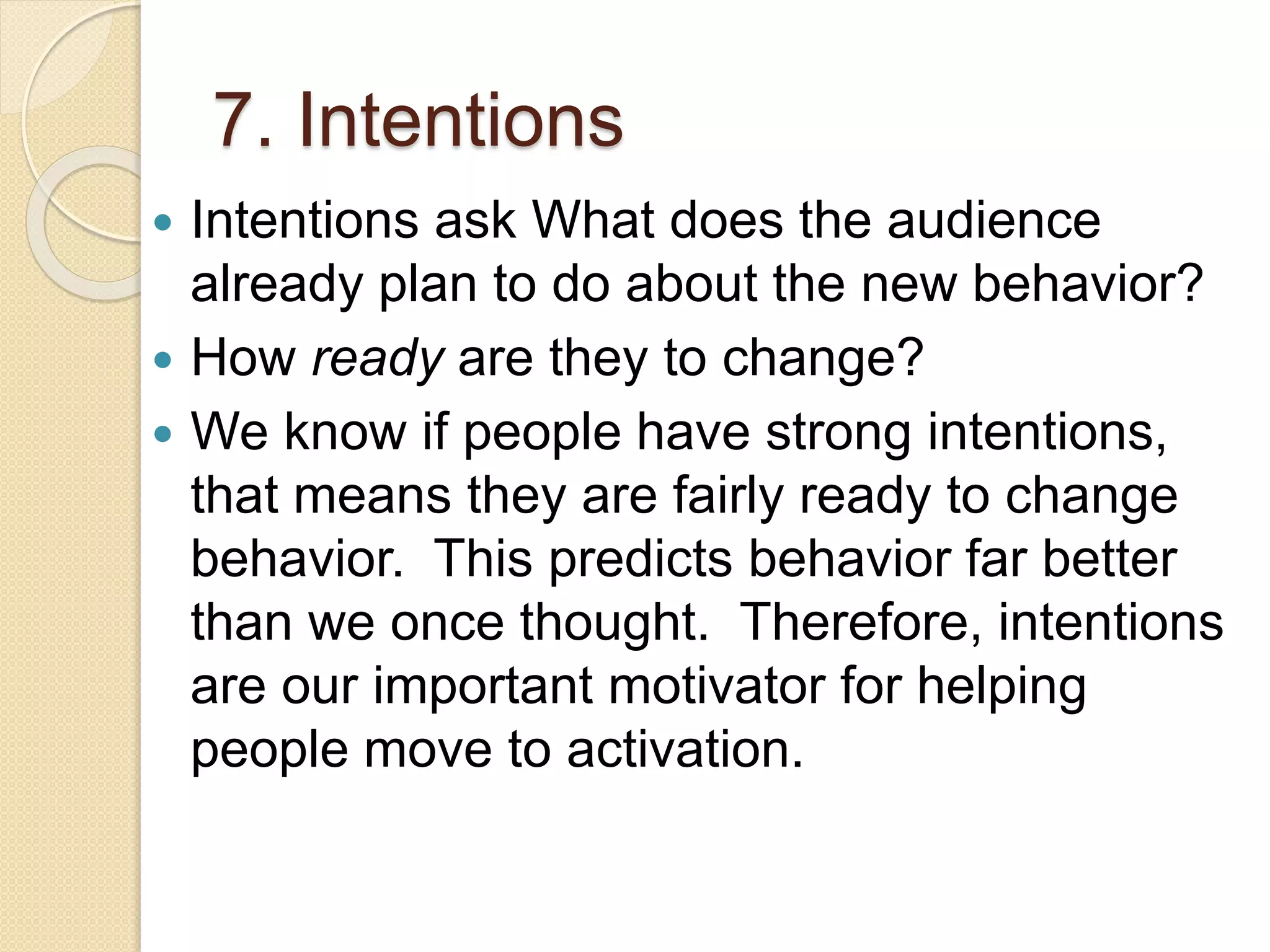 7. Intentions
 Intentions ask What does the audience
already plan to do about the new behavior?
 How ready are they to change?
 We know if people have strong intentions,
that means they are fairly ready to change
behavior. This predicts behavior far better
than we once thought. Therefore, intentions
are our important motivator for helping
people move to activation.
 